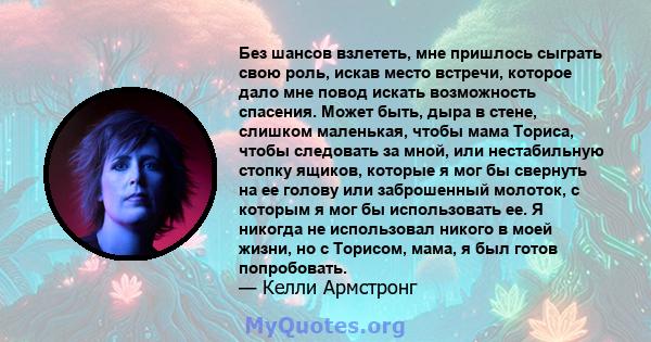 Без шансов взлететь, мне пришлось сыграть свою роль, искав место встречи, которое дало мне повод искать возможность спасения. Может быть, дыра в стене, слишком маленькая, чтобы мама Ториса, чтобы следовать за мной, или