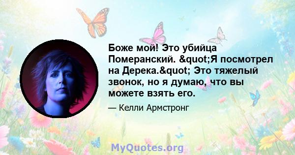 Боже мой! Это убийца Померанский. "Я посмотрел на Дерека." Это тяжелый звонок, но я думаю, что вы можете взять его.