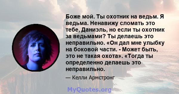 Боже мой. Ты охотник на ведьм. Я ведьма. Ненавижу сломать это тебе, Даниэль, но если ты охотник за ведьмами? Ты делаешь это неправильно. «Он дал мне улыбку на боковой части. - Может быть, это не такая охота». «Тогда ты