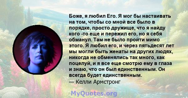 Боже, я любил Его. Я мог бы настаивать на том, чтобы со мной все было в порядке, просто дружище, что я найду кого -то еще и пережил его, но я себя обманул. Там не было пройти мимо этого. Я любил его, и через пятьдесят