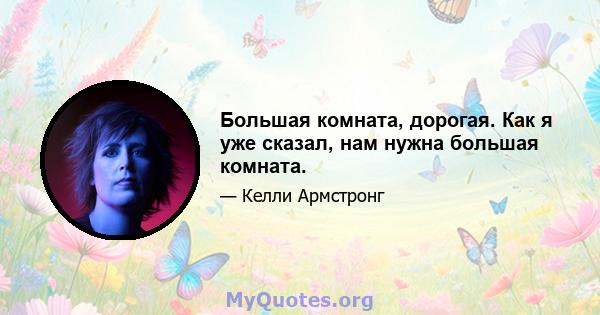 Большая комната, дорогая. Как я уже сказал, нам нужна большая комната.