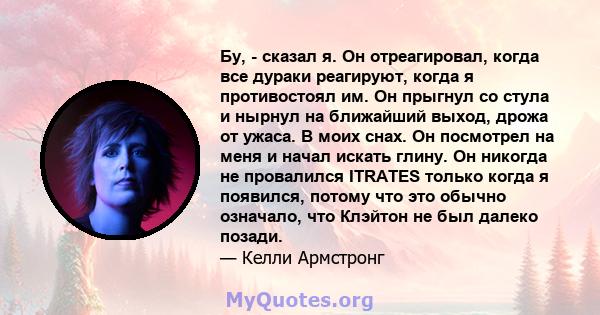 Бу, - сказал я. Он отреагировал, когда все дураки реагируют, когда я противостоял им. Он прыгнул со стула и нырнул на ближайший выход, дрожа от ужаса. В моих снах. Он посмотрел на меня и начал искать глину. Он никогда