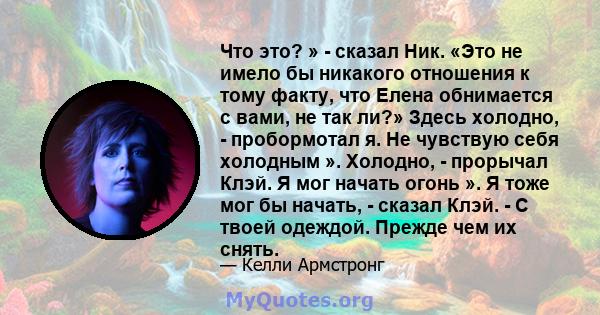 Что это? » - сказал Ник. «Это не имело бы никакого отношения к тому факту, что Елена обнимается с вами, не так ли?» Здесь холодно, - пробормотал я. Не чувствую себя холодным ». Холодно, - прорычал Клэй. Я мог начать