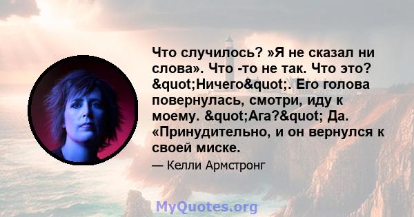 Что случилось? »Я не сказал ни слова». Что -то не так. Что это? "Ничего". Его голова повернулась, смотри, иду к моему. "Ага?" Да. «Принудительно, и он вернулся к своей миске.