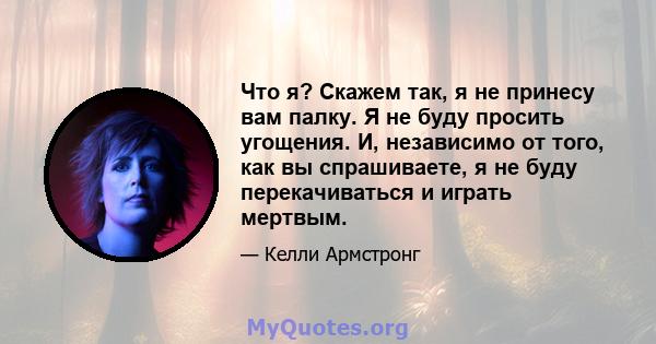 Что я? Скажем так, я не принесу вам палку. Я не буду просить угощения. И, независимо от того, как вы спрашиваете, я не буду перекачиваться и играть мертвым.