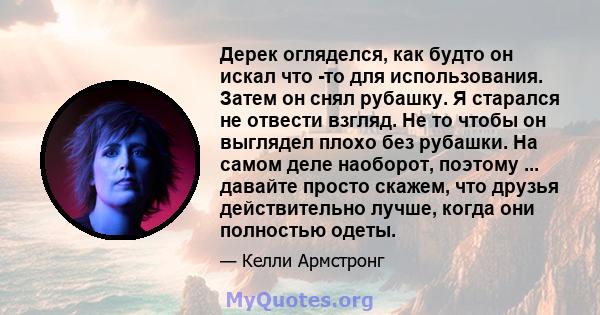 Дерек огляделся, как будто он искал что -то для использования. Затем он снял рубашку. Я старался не отвести взгляд. Не то чтобы он выглядел плохо без рубашки. На самом деле наоборот, поэтому ... давайте просто скажем,