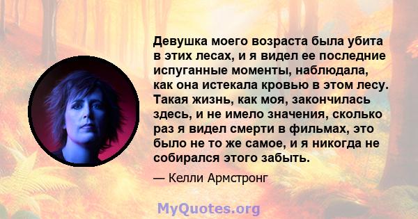 Девушка моего возраста была убита в этих лесах, и я видел ее последние испуганные моменты, наблюдала, как она истекала кровью в этом лесу. Такая жизнь, как моя, закончилась здесь, и не имело значения, сколько раз я