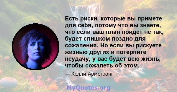 Есть риски, которые вы примете для себя, потому что вы знаете, что если ваш план пойдет не так, будет слишком поздно для сожаления. Но если вы рискуете жизнью других и потерпите неудачу, у вас будет всю жизнь, чтобы