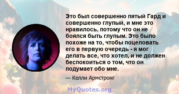 Это был совершенно пятый Гард и совершенно глупый, и мне это нравилось, потому что он не боялся быть глупым. Это было похоже на то, чтобы поцеловать его в первую очередь - я мог делать все, что хотел, и не должен