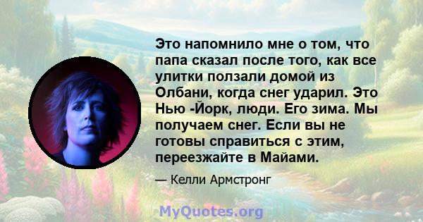 Это напомнило мне о том, что папа сказал после того, как все улитки ползали домой из Олбани, когда снег ударил. Это Нью -Йорк, люди. Его зима. Мы получаем снег. Если вы не готовы справиться с этим, переезжайте в Майами.