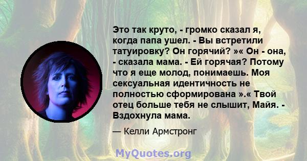 Это так круто, - громко сказал я, когда папа ушел. - Вы встретили татуировку? Он горячий? »« Он - она, - сказала мама. - Ей горячая? Потому что я еще молод, понимаешь. Моя сексуальная идентичность не полностью