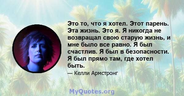 Это то, что я хотел. Этот парень. Эта жизнь. Это я. Я никогда не возвращал свою старую жизнь, и мне было все равно. Я был счастлив. Я был в безопасности. Я был прямо там, где хотел быть.