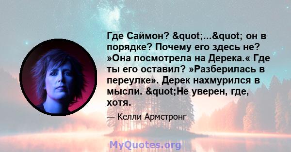 Где Саймон? "..." он в порядке? Почему его здесь не? »Она посмотрела на Дерека.« Где ты его оставил? »Разберилась в переулке». Дерек нахмурился в мысли. "Не уверен, где, хотя.