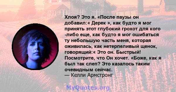 Хлоя? Это я. «После паузы он добавил:« Дерек », как будто я мог принять этот глубокий грохот для кого -либо еще, как будто я мог ошибаться ту небольшую часть меня, которая оживилась, как нетерпеливый щенок, говорящий:«