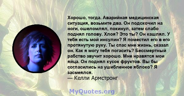 Хорошо, тогда. Аварийная медицинская ситуация, возьмите два. Он подскочил на ноги, ошеломлял, покинул, затем слабо поднял голову. Хлоя? Это ты? Он кашлял. У тебя есть мой инсулин? Я поместил его в его протянутую руку.