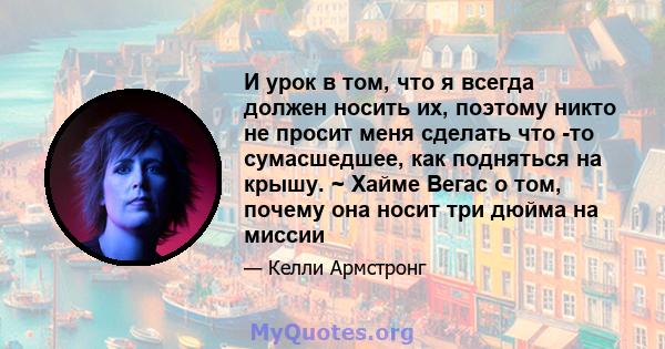 И урок в том, что я всегда должен носить их, поэтому никто не просит меня сделать что -то сумасшедшее, как подняться на крышу. ~ Хайме Вегас о том, почему она носит три дюйма на миссии