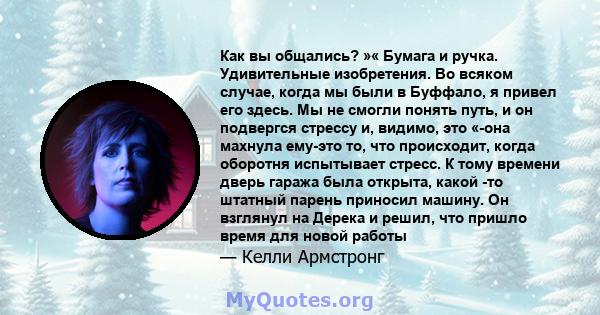 Как вы общались? »« Бумага и ручка. Удивительные изобретения. Во всяком случае, когда мы были в Буффало, я привел его здесь. Мы не смогли понять путь, и он подвергся стрессу и, видимо, это «-она махнула ему-это то, что