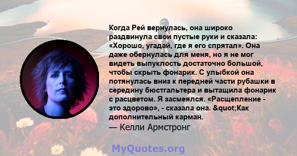 Когда Рей вернулась, она широко раздвинула свои пустые руки и сказала: «Хорошо, угадай, где я его спрятал». Она даже обернулась для меня, но я не мог видеть выпуклость достаточно большой, чтобы скрыть фонарик. С улыбкой 