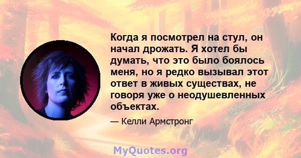 Когда я посмотрел на стул, он начал дрожать. Я хотел бы думать, что это было боялось меня, но я редко вызывал этот ответ в живых существах, не говоря уже о неодушевленных объектах.