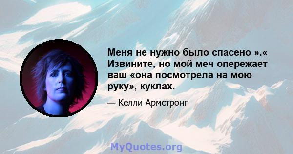 Меня не нужно было спасено ».« Извините, но мой меч опережает ваш «она посмотрела на мою руку», куклах.