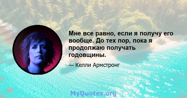 Мне все равно, если я получу его вообще. До тех пор, пока я продолжаю получать годовщины.