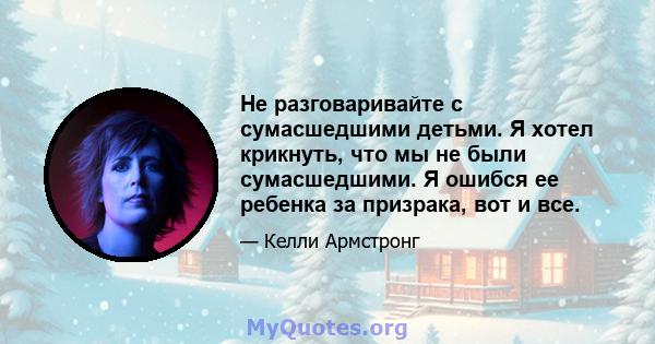 Не разговаривайте с сумасшедшими детьми. Я хотел крикнуть, что мы не были сумасшедшими. Я ошибся ее ребенка за призрака, вот и все.