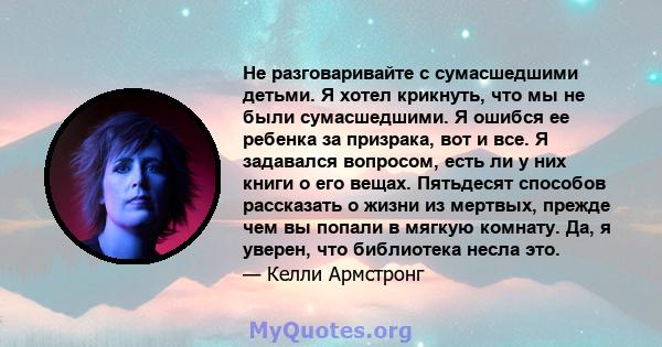 Не разговаривайте с сумасшедшими детьми. Я хотел крикнуть, что мы не были сумасшедшими. Я ошибся ее ребенка за призрака, вот и все. Я задавался вопросом, есть ли у них книги о его вещах. Пятьдесят способов рассказать о