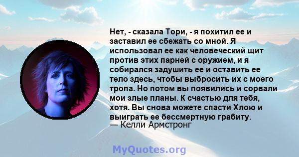 Нет, - сказала Тори, - я похитил ее и заставил ее сбежать со мной. Я использовал ее как человеческий щит против этих парней с оружием, и я собирался задушить ее и оставить ее тело здесь, чтобы выбросить их с моего