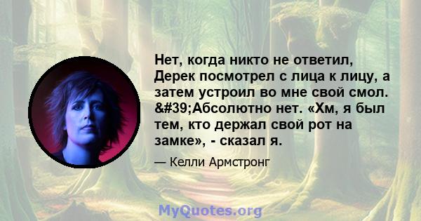 Нет, когда никто не ответил, Дерек посмотрел с лица к лицу, а затем устроил во мне свой смол. 'Абсолютно нет. «Хм, я был тем, кто держал свой рот на замке», - сказал я.