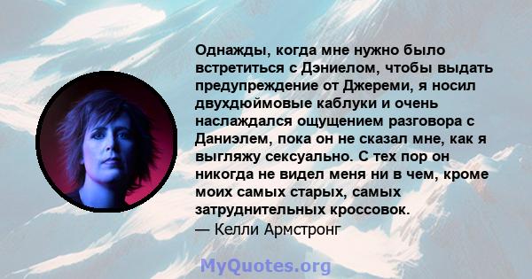 Однажды, когда мне нужно было встретиться с Дэниелом, чтобы выдать предупреждение от Джереми, я носил двухдюймовые каблуки и очень наслаждался ощущением разговора с Даниэлем, пока он не сказал мне, как я выгляжу