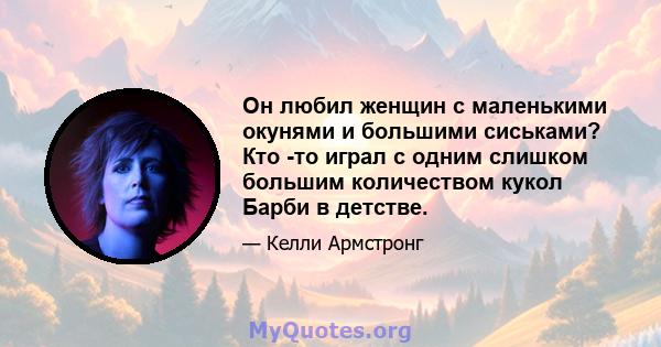 Он любил женщин с маленькими окунями и большими сиськами? Кто -то играл с одним слишком большим количеством кукол Барби в детстве.