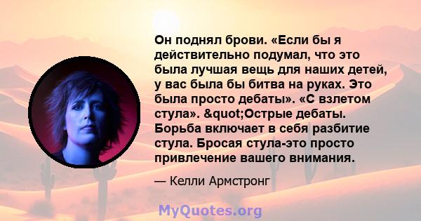 Он поднял брови. «Если бы я действительно подумал, что это была лучшая вещь для наших детей, у вас была бы битва на руках. Это была просто дебаты». «С взлетом стула». "Острые дебаты. Борьба включает в себя разбитие 