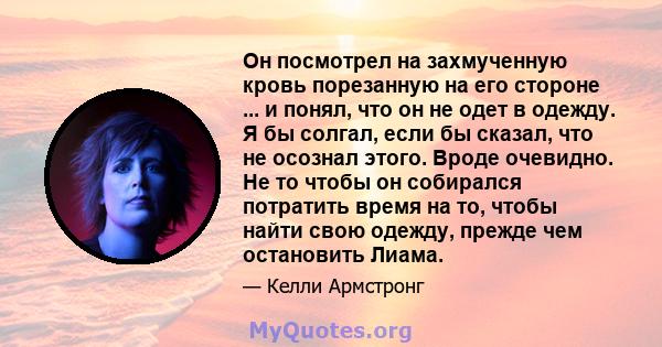 Он посмотрел на захмученную кровь порезанную на его стороне ... и понял, что он не одет в одежду. Я бы солгал, если бы сказал, что не осознал этого. Вроде очевидно. Не то чтобы он собирался потратить время на то, чтобы