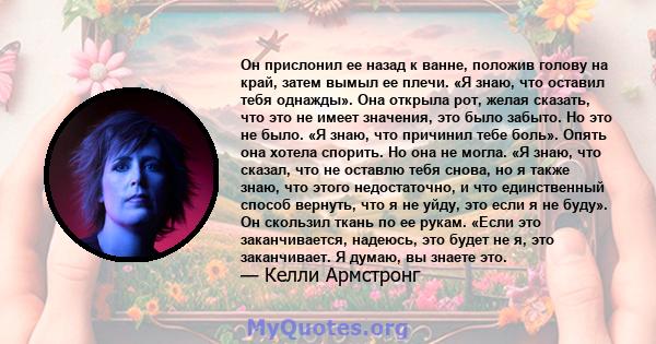 Он прислонил ее назад к ванне, положив голову на край, затем вымыл ее плечи. «Я знаю, что оставил тебя однажды». Она открыла рот, желая сказать, что это не имеет значения, это было забыто. Но это не было. «Я знаю, что