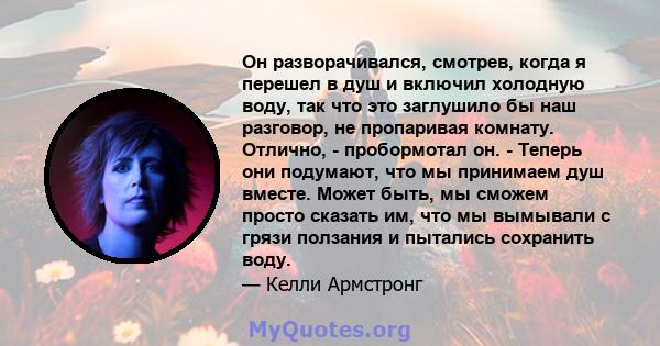 Он разворачивался, смотрев, когда я перешел в душ и включил холодную воду, так что это заглушило бы наш разговор, не пропаривая комнату. Отлично, - пробормотал он. - Теперь они подумают, что мы принимаем душ вместе.