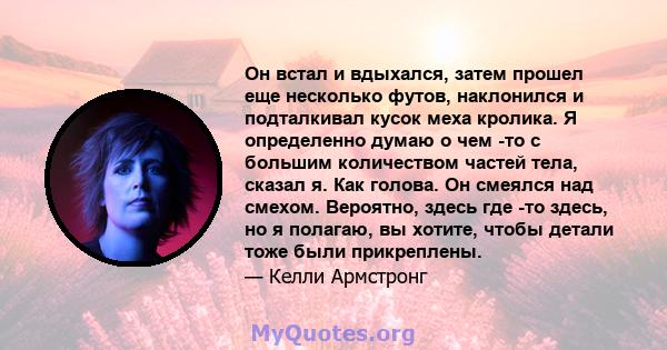 Он встал и вдыхался, затем прошел еще несколько футов, наклонился и подталкивал кусок меха кролика. Я определенно думаю о чем -то с большим количеством частей тела, сказал я. Как голова. Он смеялся над смехом. Вероятно, 