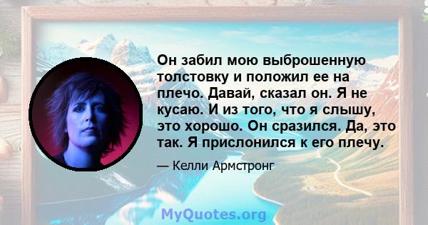 Он забил мою выброшенную толстовку и положил ее на плечо. Давай, сказал он. Я не кусаю. И из того, что я слышу, это хорошо. Он сразился. Да, это так. Я прислонился к его плечу.