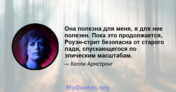 Она полезна для меня, я для нее полезен. Пока это продолжается, Роуэн-стрит безопасна от старого лади, спускающегося по эпическим масштабам.