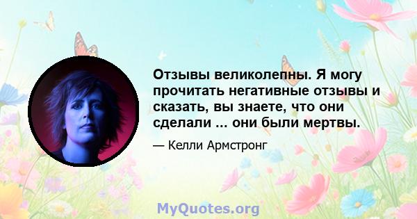 Отзывы великолепны. Я могу прочитать негативные отзывы и сказать, вы знаете, что они сделали ... они были мертвы.