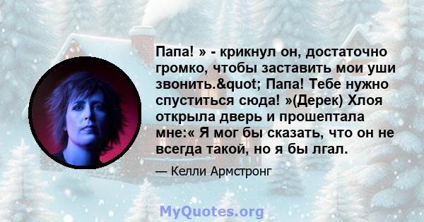 Папа! » - крикнул он, достаточно громко, чтобы заставить мои уши звонить." Папа! Тебе нужно спуститься сюда! »(Дерек) Хлоя открыла дверь и прошептала мне:« Я мог бы сказать, что он не всегда такой, но я бы лгал.