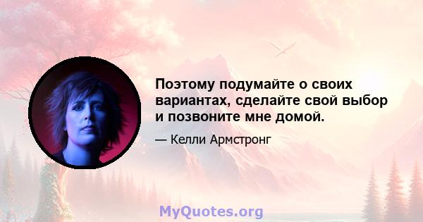 Поэтому подумайте о своих вариантах, сделайте свой выбор и позвоните мне домой.