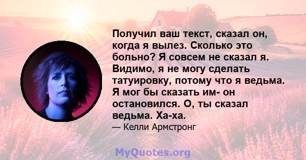 Получил ваш текст, сказал он, когда я вылез. Сколько это больно? Я совсем не сказал я. Видимо, я не могу сделать татуировку, потому что я ведьма. Я мог бы сказать им- он остановился. О, ты сказал ведьма. Ха-ха.