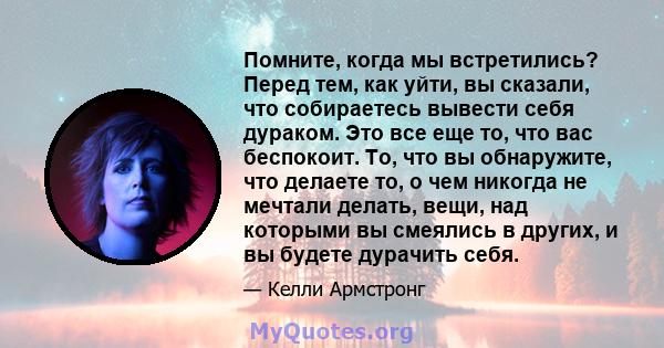 Помните, когда мы встретились? Перед тем, как уйти, вы сказали, что собираетесь вывести себя дураком. Это все еще то, что вас беспокоит. То, что вы обнаружите, что делаете то, о чем никогда не мечтали делать, вещи, над