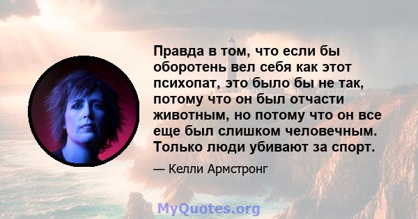 Правда в том, что если бы оборотень вел себя как этот психопат, это было бы не так, потому что он был отчасти животным, но потому что он все еще был слишком человечным. Только люди убивают за спорт.