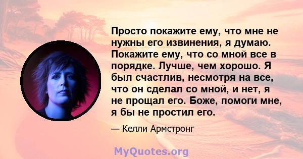 Просто покажите ему, что мне не нужны его извинения, я думаю. Покажите ему, что со мной все в порядке. Лучше, чем хорошо. Я был счастлив, несмотря на все, что он сделал со мной, и нет, я не прощал его. Боже, помоги мне, 