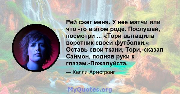 Рей сжег меня. У нее матчи или что -то в этом роде. Послушай, посмотри ... «Тори вытащила воротник своей футболки.« Оставь свои ткани, Тори,-сказал Саймон, подняв руки к глазам.-Пожалуйста.