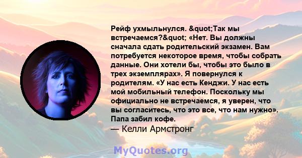 Рейф ухмыльнулся. "Так мы встречаемся?" «Нет. Вы должны сначала сдать родительский экзамен. Вам потребуется некоторое время, чтобы собрать данные. Они хотели бы, чтобы это было в трех экземплярах». Я