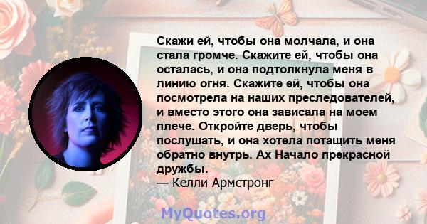 Скажи ей, чтобы она молчала, и она стала громче. Скажите ей, чтобы она осталась, и она подтолкнула меня в линию огня. Скажите ей, чтобы она посмотрела на наших преследователей, и вместо этого она зависала на моем плече. 