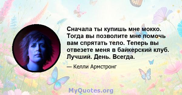 Сначала ты купишь мне мокко. Тогда вы позволите мне помочь вам спрятать тело. Теперь вы отвезете меня в байкерский клуб. Лучший. День. Всегда.