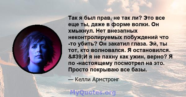 Так я был прав, не так ли? Это все еще ты, даже в форме волки. Он хмыкнул. Нет внезапных неконтролируемых побуждений что -то убить? Он закатил глаза. Эй, ты тот, кто волновался. Я остановился. 'И я не пахну как